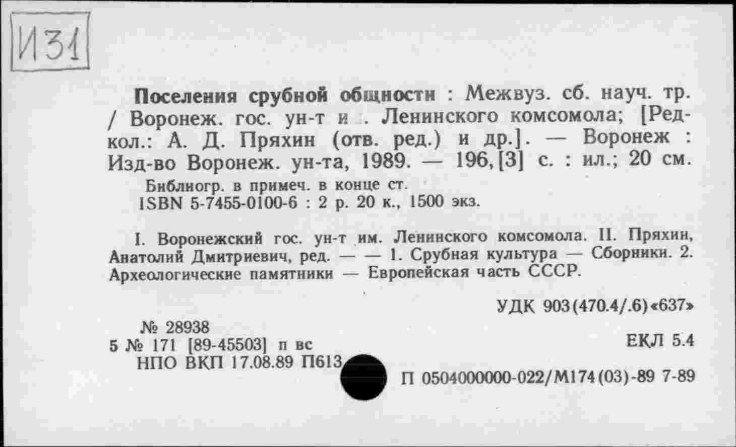 ﻿И34
Поселения срубной общности : Межвуз. сб. науч. тр. / Воронеж, гос. ун-т и . Ленинского комсомола; [Ред-кол.: А. Д. Пряхин (отв. ред.) и др.]. — Воронеж : Изд-во Воронеж, ун-та, 1989. — 196, [3] с. : ил.; 20 см.
Библиогр. в примем, в конце ст.
ISBN 5-7455-0100-6 : 2 р. 20 к., 1500 экз.
I. Воронежский гос. ун-т им. Ленинского комсомола. II. Пряхин, Анатолий Дмитриевич, ред. — — 1. Срубная культура — Сборники. 2. Археологические памятники — Европейская часть СССР.
УДК 903(470.4/.6)«637» № 28938
5 № 171 [89-45503] п вс	ЕКЛ 5.4
НПО ВКП 17.08.89 П613^^
П 0504000000-022/М174(03)-89 7-89